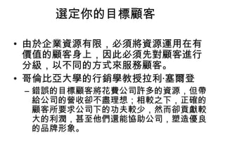 選定你的目標顧客
• 由於企業資源有限，必須將資源運用在有
價值的顧客身上，因此必須先對顧客進行
分級，以不同的方式來服務顧客。
• 哥倫比亞大學的行銷學教授拉利‧塞爾登

– 錯誤的目標顧客將花費公司許多的資源，但帶
給公司的營收卻不盡理想；相較之下，正確的
顧客所要求公司下的功夫較少，然而卻貢獻較
大的利潤，甚至他們還能協助公司，塑造優良
的品牌形象。

 