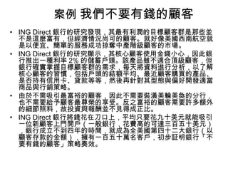 案例 我們不要有錢的顧客
• ING Direct 銀行的研究發現，其最有利潤的目標顧客群是那些並
不是這麼富有，但經濟情況尚可的顧客。就好像美國西南航空就
是以便宜、簡單的服務成功掠奪中產階級顧客的市場。
• ING Direct 銀行的研究顯示，其核心顧客使用金錢小心，因此銀
行推出一種利率 2% 的儲蓄戶頭。該產品雖不適合頂級顧客，但
銀行確實掌握目標顧客群的需求，每天將資料進行分析，以了解
核心顧客的習慣，包括戶頭的結額平均、最近顧客購買的產品、
是否持有信用卡、貸款等等，然後再針對其型態與偏好開發適當
商品與行銷策略。
• 由於不需吸引最富裕的顧客，因此不需要裝潢美輪美奐的分行，
也不需要給予顧客最尊榮的享受。反之富裕的顧客需要許多額外
的細節照料，故投資與報酬並不見得成正比。
• ING Direct 銀行將錢花在刀口上，平均只要花九十美元就能吸引
一位新顧客上門開戶（一般銀行，花費高的可達三百五十美元）
，銀行成立不到四年的時間，就成為全美國第四十二大銀行（以
顧客存款的金額），擁有一百五十萬名客戶，初步証明銀行「不
要有錢的顧客」策略奏效。

 