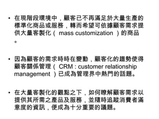 • 在現階段環境中，顧客已不再滿足於大量生產的
標準化商品或服務，轉而希望可依據顧客需求提
供大量客製化（ mass customization ）的商品
。
• 因為顧客的需求時時在變動，顧客化的趨勢使得
顧客關係管理（ CRM : customer relationship
management ）已成為管理界中熱門的話題。
• 在大量客製化的觀點之下，如何瞭解顧客需求以
提供其所需之產品及服務，並隨時追蹤消費者滿
意度的資訊，便成為十分重要的議題。

 