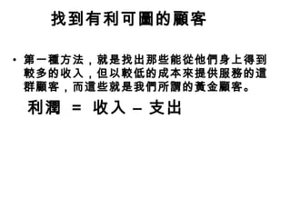找到有利可圖的顧客
• 第一種方法，就是找出那些能從他們身上得到
較多的收入，但以較低的成本來提供服務的這
群顧客，而這些就是我們所謂的黃金顧客。

利潤 = 收入 – 支出

 