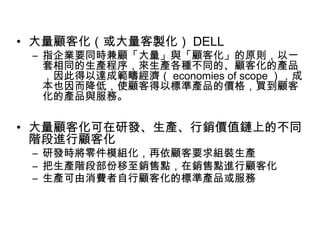 • 大量顧客化（或大量客製化） DELL

– 指企業要同時兼顧「大量」與「顧客化」的原則，以一
套相同的生產程序，來生產各種不同的、顧客化的產品
，因此得以達成範疇經濟（ economies of scope ），成
本也因而降低，使顧客得以標準產品的價格，買到顧客
化的產品與服務。

• 大量顧客化可在研發、生產、行銷價值鏈上的不同
階段進行顧客化
– 研發時將零件模組化，再依顧客要求組裝生產
– 把生產階段部份移至銷售點，在銷售點進行顧客化
– 生產可由消費者自行顧客化的標準產品或服務

 