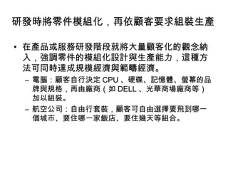 研發時將零件模組化，再依顧客要求組裝生產
• 在產品或服務研發階段就將大量顧客化的觀念納
入，強調零件的模組化設計與生產能力，這種方
法可同時達成規模經濟與範疇經濟。
– 電腦：顧客自行決定 CPU 、硬碟、記憶體、螢幕的品
牌與規格，再由廠商（如 DELL 、光華商場廠商等）
加以組裝。
– 航空公司：自由行套裝，顧客可自由選擇要飛到哪一
個城市、要住哪一家飯店、要住幾天等組合。

 