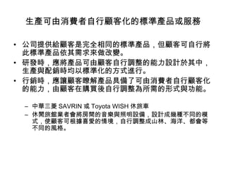 生產可由消費者自行顧客化的標準產品或服務
• 公司提供給顧客是完全相同的標準產品，但顧客可自行將
此標準產品依其需求來做改變。
• 研發時，應將產品可由顧客自行調整的能力設計於其中，
生產與配銷時均以標準化的方式進行。
• 行銷時，應讓顧客瞭解產品具備了可由消費者自行顧客化
的能力，由顧客在購買後自行調整為所需的形式與功能。
– 中華三菱 SAVRIN 或 Toyota WISH 休旅車
– 休閒旅館業者會將房間的音樂與照明設備，設計成幾種不同的模
式，使顧客可根據喜愛的情境，自行調整成山林、海洋、都會等
不同的風格。

 