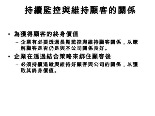 持續監控與維持顧客的關係
• 為獲得顧客的終身價值
– 企業有必要透過長期監控與維持顧客關係，以瞭
解顧客是否仍是與本公司關係良好。

• 企業在透過結合策略來綁住顧客後
– 必須持續追蹤與維持好顧客與公司的關係，以獲
取其終身價值。

 
