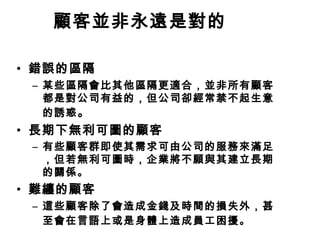 顧客並非永遠是對的
• 錯誤的區隔
– 某些區隔會比其他區隔更適合，並非所有顧客
都是對公司有益的，但公司卻經常禁不起生意
的誘惑 。

• 長期下無利可圖的顧客
– 有些顧客群即使其需求可由公司的服務來滿足
，但若無利可圖時，企業將不願與其建立長期
的關係。

• 難纏的顧客
– 這些顧客除了會造成金錢及時間的損失外，甚
至會在言語上或是身體上造成員工困擾。

 