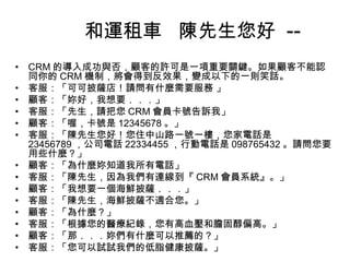 和運租車 陳先生您好 -•
•
•
•
•
•
•
•
•
•
•
•
•
•

CRM 的導入成功與否，顧客的許可是一項重要關鍵。如果顧客不能認
同你的 CRM 機制，將會得到反效果，變成以下的一則笑話。
客服：「可可披薩店！請問有什麼需要服務 」
顧客：「妳好，我想要．．．」
客服：「先生，請把您 CRM 會員卡號告訴我」
顧客：「喔，卡號是 12345678 。」
客服：「陳先生您好！您住中山路一號一樓，您家電話是
23456789 ，公司電話 22334455 ，行動電話是 098765432 。請問您要
用些什麼？」
顧客：「為什麼妳知道我所有電話」
客服：「陳先生，因為我們有連線到『 CRM 會員系統』。」
顧客：「我想要一個海鮮披薩．．．」
客服：「陳先生，海鮮披薩不適合您。」
顧客：「為什麼？」
客服：「根據您的醫療紀錄，您有高血壓和膽固醇偏高。」
顧客：「那．．．妳們有什麼可以推薦的？」
客服：「您可以試試我們的低脂健康披薩。」

 