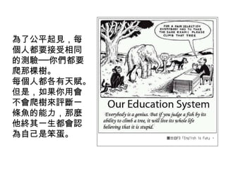 為了公平起見，每
個人都要接受相同
的測驗──你們都要
爬那棵樹。
每個人都各有天賦。
但是，如果你用會
不會爬樹來評斷一
條魚的能力，那麼
他終其一生都會認
為自己是笨蛋。

 