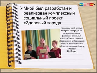  Мной был разработан и
реализован комплексный
социальный проект
«Здоровый заряд»
Защищаю свой проект
«Здоровый заряд» на
межрегиональном
фестивале школьных
команд «Мы за здоровый
образ жизни» в Ивановской
области Кинешемского
района, медицинский центр
«Решма»
2012 год

 