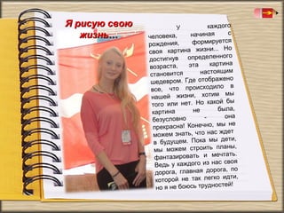 Я рисую свою
жизнь…

каждого
У
с
начиная
человека,
формируется
рождения,
.. Но
своя картина жизни.
нного
достигнув определе
картина
эта
возраста,
настоящим
становится
жено
шедевром. Где отобра
о в
все, что происходил
мы
нашей жизни, хотим
й бы
того или нет. Но како
была,
не
картина
она
безусловно
не
прекрасна! Конечно, мы
ждет
можем знать, что нас
дети,
в будущем. Пока мы
аны,
мы можем строить пл
чтать.
фантазировать и ме
своя
Ведь у каждого из нас
га, по
дорога, главная доро
идти,
которой не так легко
ей!
но я не боюсь трудност

 
