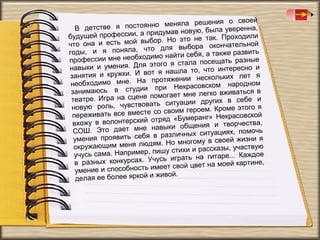 шения о своей
постоянно меняла ре
В детстве я
уверенна,
придумав новую, была
будущей профессии, а
так. Проходили
мой выбор. Но это не
что она и есть
чательной
что для выбора окон
годы, и я поняла,
бя, а также развить
е необходимо найти се
профессии мн
ать разные
я этого я стала посещ
навыки и умения. Дл
то, что интересно и
ужки. И вот я нашла
занятия и кр
ьких лет я
На протяжении нескол
необходимо мне.
асовском народном
в студии при Некр
занимаюсь
гко вживаться в
сцене помогает мне ле
театре. Игра на
в себе и
ать ситуации других
новую роль, чувствов
. Кроме этого я
вместе со своим героем
переживать все
Некрасовской
ий отряд «Бумеранг»
вхожу в волонтерск
ия и творчества,
ет мне навыки общен
СОШ. Это да
иях, помочь
бя в различных ситуац
умения проявить се
у в своей жизни я
меня людям. Но многом
окружающим
казы, участвую
имер, пишу стихи и расс
учусь сама. Напр
на гитаре... Каждое
нкурсах. Учусь играть
в разных ко
на моей картине,
ность имеет свой цвет
умение и способ
живой.
делая ее более яркой и

 