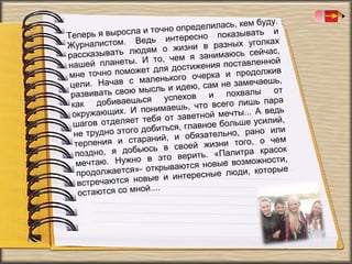 кем буду.
определилась,
ла и точно
ывать и
Теперь я вырос
тересно показ
Ведь ин
уголках
Журналистом.
изни в разных
юдям о ж
сейчас,
рассказывать л
м я занимаюсь
. И то, че
вленной
нашей планеты
стижения поста
жет для до
олжив
мне точно помо
очерка и прод
маленького
чаешь,
цели. Начав с
ею, сам не заме
мысль и ид
л ы от
развивать свою
ов и похва
ься успех
а
как добиваеш нимаешь, что всего лишь пар
по
. А ведь
окружающих. И
ветной мечты..
ебя от за
силий,
агов отделяет т
ш
авное больше у
добиться, гл
но или
е трудно этого
н
бязательно, ра
аний, и о
о чем
рпения и стар
те
й жизни того,
юсь в свое
красок
оздно, я добь
п
ить. «Палитра
в это вер
ности,
ечтаю. Нужно
м
я новые возмож
открываютс
торые
родолжается»п
есные люди, ко
е и интер
тречаются новы
вс
ой....
остаются со мн

 