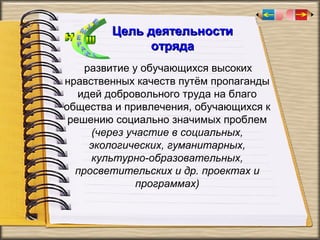 Цель деятельности
отряда
развитие у обучающихся высоких
нравственных качеств путём пропаганды
идей добровольного труда на благо
общества и привлечения, обучающихся к
решению социально значимых проблем
(через участие в социальных,
экологических, гуманитарных,
культурно-образовательных,
просветительских и др. проектах и
программах)

 