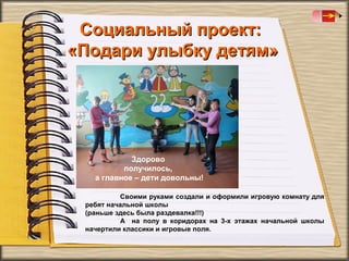 Социальный проект:
«Подари улыбку детям»

Здорово
получилось,
а главное – дети довольны!
Своими руками создали и оформили игровую комнату для
ребят начальной школы
(раньше здесь была раздевалка!!!)
А на полу в коридорах на 3-х этажах начальной школы
начертили классики и игровые поля.

 