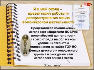 Я и мой отряд –
презентация работы и
распространение опыта
волонтёрской деятельности
Представляла комплексный
мегапроект «Дорогами ДОБРА»
волонтёрской деятельности
своего отряда на областном
уровне. В открытом
голосовании на сайте ГОУ ЯО
Центра детского и юношеского
туризма и экскурсий наш
мегапроект занял I место
(г.
Ярославль)

 