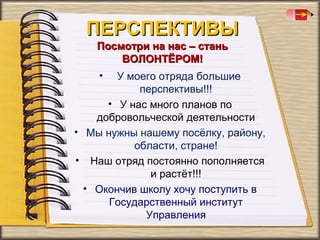 ПЕРСПЕКТИВЫ
Посмотри на нас – стань
ВОЛОНТЁРОМ!
•

У моего отряда большие
перспективы!!!
• У нас много планов по
добровольческой деятельности
• Мы нужны нашему посёлку, району,
области, стране!
• Наш отряд постоянно пополняется
и растёт!!!
• Окончив школу хочу поступить в
Государственный институт
Управления

 
