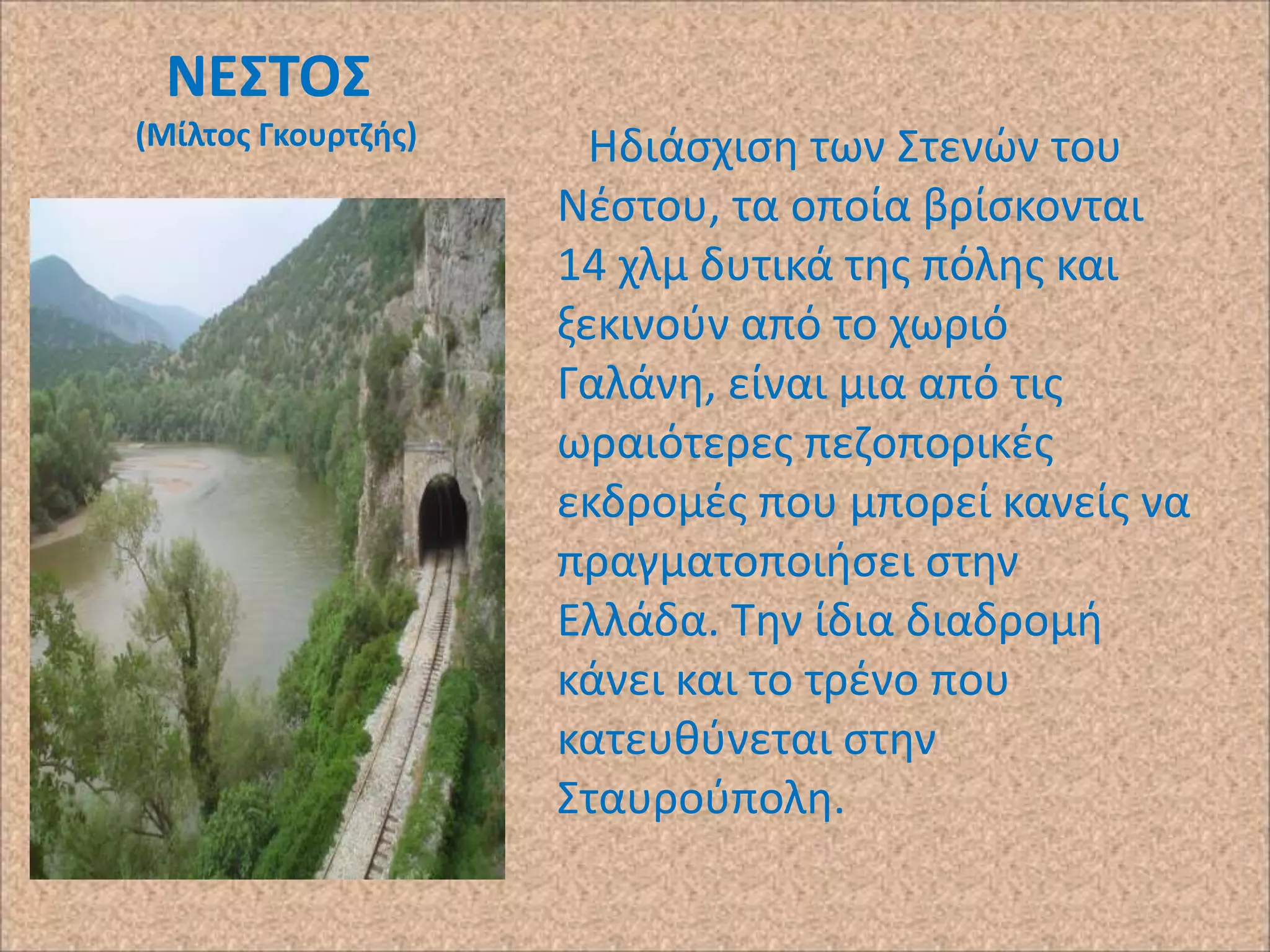 ΝΕ΢ΣΟ΢
(Μίλτοσ Γκουρτηισ)

Ηδιάςχιςθ των Στενϊν του
Νζςτου, τα οποία βρίςκονται
14 χλμ δυτικά τθσ πόλθσ και
ξεκινοφν από το χωριό
Γαλάνθ, είναι μια από τισ
ωραιότερεσ πεηοπορικζσ
εκδρομζσ που μπορεί κανείσ να
πραγματοποιιςει ςτθν
Ελλάδα. Τθν ίδια διαδρομι
κάνει και το τρζνο που
κατευκφνεται ςτθν
Σταυροφπολθ.

 