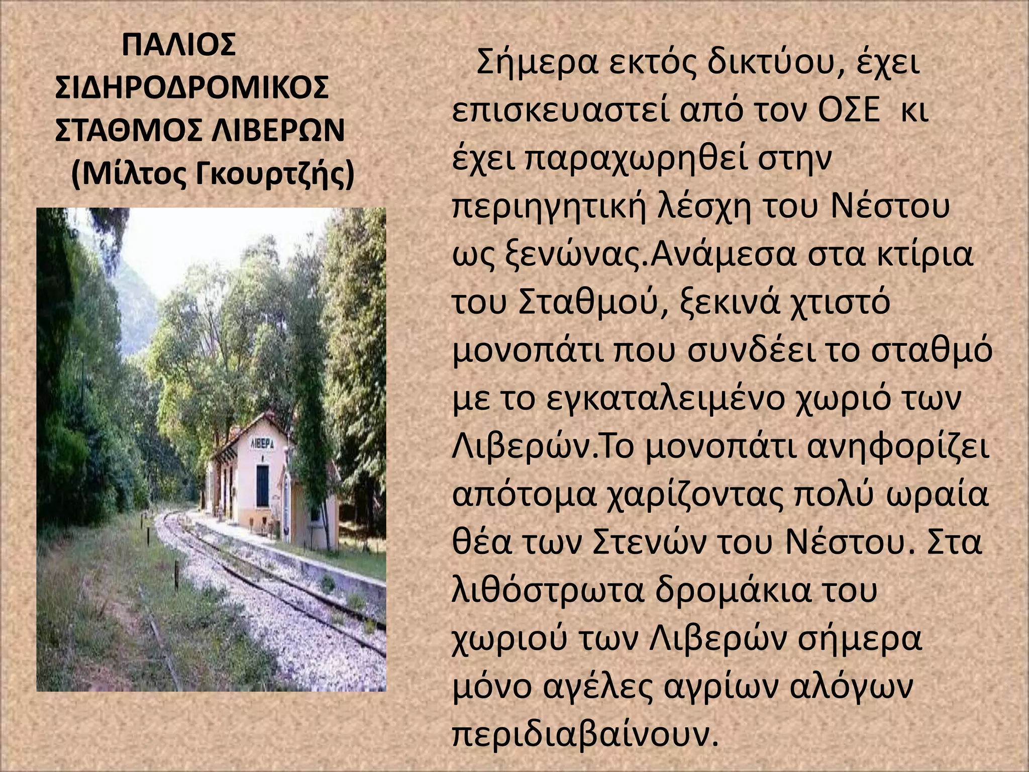 ΠΑΛΙΟ΢
΢ΙΔΗΡΟΔΡΟΜΙΚΟ΢
΢ΣΑΘΜΟ΢ ΛΙΒΕΡΩΝ
(Μίλτοσ Γκουρτηισ)

Σιμερα εκτόσ δικτφου, ζχει
επιςκευαςτεί από τον ΟΣΕ κι
ζχει παραχωρθκεί ςτθν
περιθγθτικι λζςχθ του Νζςτου
ωσ ξενϊνασ.Ανάμεςα ςτα κτίρια
του Στακμοφ, ξεκινά χτιςτό
μονοπάτι που ςυνδζει το ςτακμό
με το εγκαταλειμζνο χωριό των
Λιβερϊν.Το μονοπάτι ανθφορίηει
απότομα χαρίηοντασ πολφ ωραία
κζα των Στενϊν του Νζςτου. Στα
λικόςτρωτα δρομάκια του
χωριοφ των Λιβερϊν ςιμερα
μόνο αγζλεσ αγρίων αλόγων
περιδιαβαίνουν.

 
