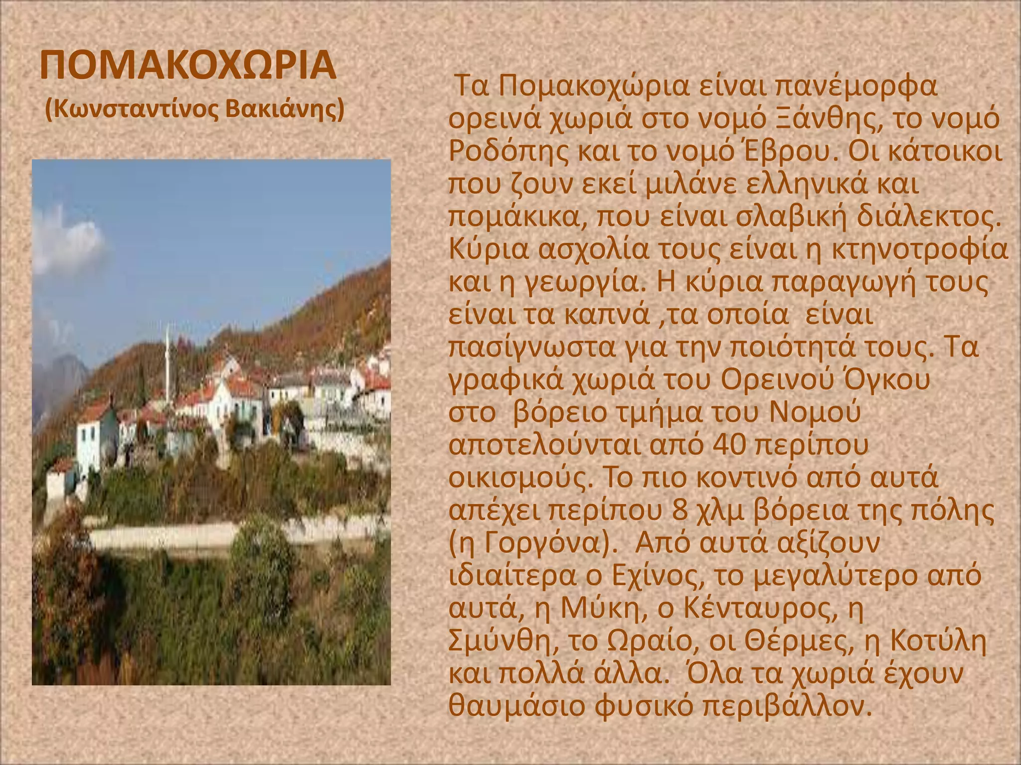 ΠΟΜΑΚΟΧΩΡΙΑ
(Κωνςταντίνοσ Βακιάνθσ)

Τα Ρομακοχϊρια είναι πανζμορφα
ορεινά χωριά ςτο νομό Ξάνκθσ, το νομό
΢οδόπθσ και το νομό Ζβρου. Οι κάτοικοι
που ηουν εκεί μιλάνε ελλθνικά και
πομάκικα, που είναι ςλαβικι διάλεκτοσ.
Κφρια αςχολία τουσ είναι θ κτθνοτροφία
και θ γεωργία. Η κφρια παραγωγι τουσ
είναι τα καπνά ,τα οποία είναι
παςίγνωςτα για τθν ποιότθτά τουσ. Τα
γραφικά χωριά του Ορεινοφ Πγκου
ςτο βόρειο τμιμα του Νομοφ
αποτελοφνται από 40 περίπου
οικιςμοφσ. Το πιο κοντινό από αυτά
απζχει περίπου 8 χλμ βόρεια τθσ πόλθσ
(θ Γοργόνα). Από αυτά αξίηουν
ιδιαίτερα ο Εχίνοσ, το μεγαλφτερο από
αυτά, θ Μφκθ, ο Κζνταυροσ, θ
Σμφνκθ, το Ωραίο, οι Θζρμεσ, θ Κοτφλθ
και πολλά άλλα. Πλα τα χωριά ζχουν
καυμάςιο φυςικό περιβάλλον.

 