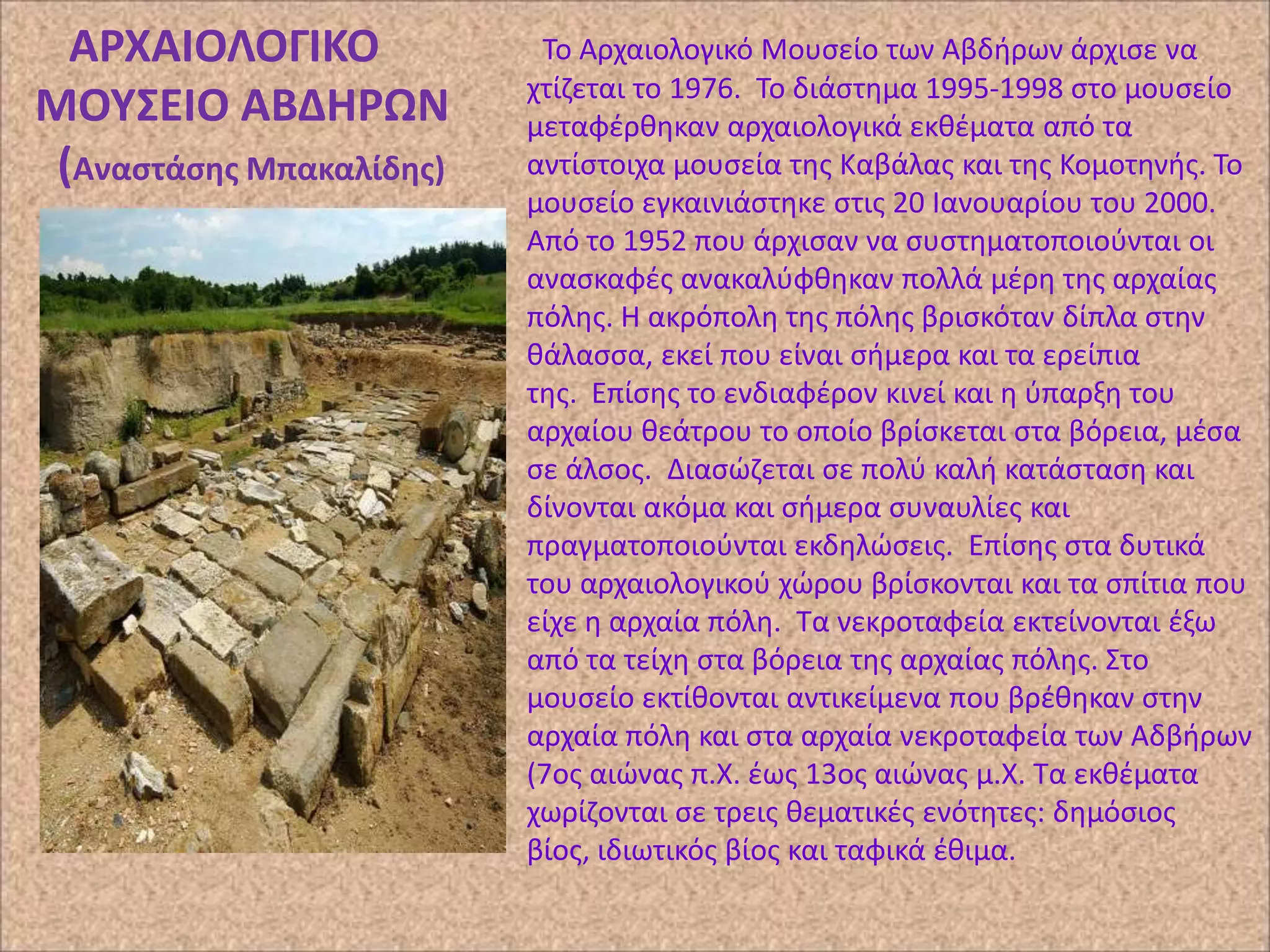 ΑΡΧΑΙΟΛΟΓΙΚΟ
ΜΟΤ΢ΕΙΟ ΑΒΔΗΡΩΝ
(Αναςτάςθσ Μπακαλίδθσ)

Το Αρχαιολογικό Μουςείο των Αβδιρων άρχιςε να
χτίηεται το 1976. Το διάςτθμα 1995-1998 ςτο μουςείο
μεταφζρκθκαν αρχαιολογικά εκκζματα από τα
αντίςτοιχα μουςεία τθσ Καβάλασ και τθσ Κομοτθνισ. Το
μουςείο εγκαινιάςτθκε ςτισ 20 Ιανουαρίου του 2000.
Από το 1952 που άρχιςαν να ςυςτθματοποιοφνται οι
αναςκαφζσ ανακαλφφκθκαν πολλά μζρθ τθσ αρχαίασ
πόλθσ. Η ακρόπολθ τθσ πόλθσ βριςκόταν δίπλα ςτθν
κάλαςςα, εκεί που είναι ςιμερα και τα ερείπια
τθσ. Επίςθσ το ενδιαφζρον κινεί και θ φπαρξθ του
αρχαίου κεάτρου το οποίο βρίςκεται ςτα βόρεια, μζςα
ςε άλςοσ. Διαςϊηεται ςε πολφ καλι κατάςταςθ και
δίνονται ακόμα και ςιμερα ςυναυλίεσ και
πραγματοποιοφνται εκδθλϊςεισ. Επίςθσ ςτα δυτικά
του αρχαιολογικοφ χϊρου βρίςκονται και τα ςπίτια που
είχε θ αρχαία πόλθ. Τα νεκροταφεία εκτείνονται ζξω
από τα τείχθ ςτα βόρεια τθσ αρχαίασ πόλθσ. Στο
μουςείο εκτίκονται αντικείμενα που βρζκθκαν ςτθν
αρχαία πόλθ και ςτα αρχαία νεκροταφεία των Αδβιρων
(7οσ αιϊνασ π.Χ. ζωσ 13οσ αιϊνασ μ.Χ. Τα εκκζματα
χωρίηονται ςε τρεισ κεματικζσ ενότθτεσ: δθμόςιοσ
βίοσ, ιδιωτικόσ βίοσ και ταφικά ζκιμα.

 