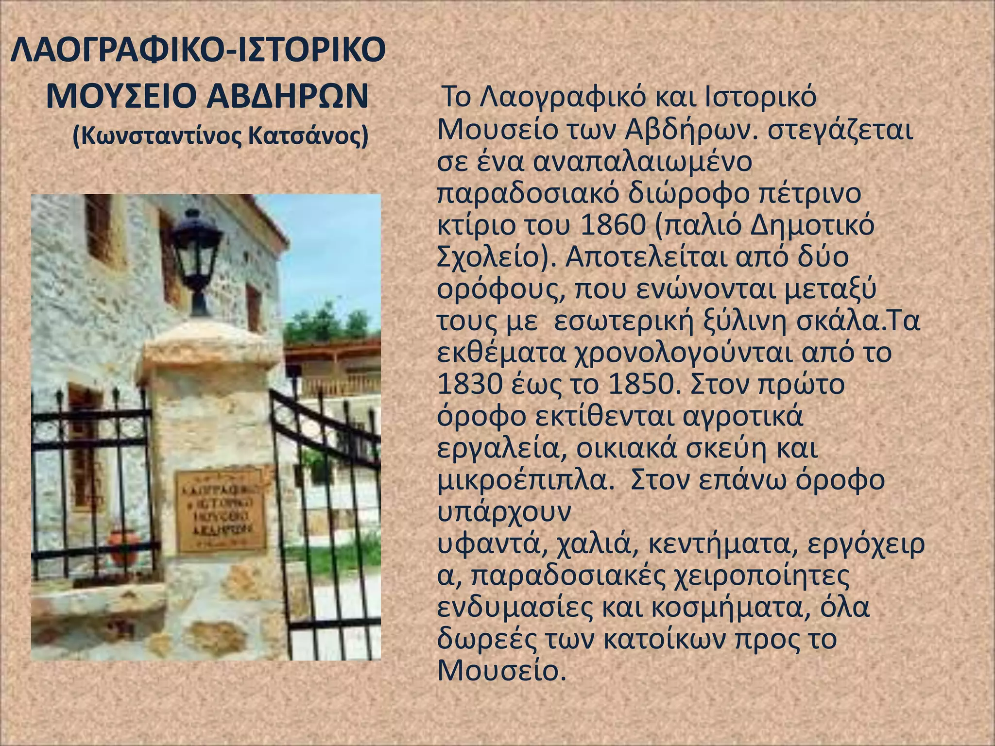 ΛΑΟΓΡΑΦΙΚΟ-Ι΢ΣΟΡΙΚΟ
ΜΟΤ΢ΕΙΟ ΑΒΔΗΡΩΝ
(Κωνςταντίνοσ Κατςάνοσ)

Το Λαογραφικό και Ιςτορικό
Μουςείο των Αβδιρων. ςτεγάηεται
ςε ζνα αναπαλαιωμζνο
παραδοςιακό διϊροφο πζτρινο
κτίριο του 1860 (παλιό Δθμοτικό
Σχολείο). Αποτελείται από δφο
ορόφουσ, που ενϊνονται μεταξφ
τουσ με εςωτερικι ξφλινθ ςκάλα.Τα
εκκζματα χρονολογοφνται από το
1830 ζωσ το 1850. Στον πρϊτο
όροφο εκτίκενται αγροτικά
εργαλεία, οικιακά ςκεφθ και
μικροζπιπλα. Στον επάνω όροφο
υπάρχουν
υφαντά, χαλιά, κεντιματα, εργόχειρ
α, παραδοςιακζσ χειροποίθτεσ
ενδυμαςίεσ και κοςμιματα, όλα
δωρεζσ των κατοίκων προσ το
Μουςείο.

 