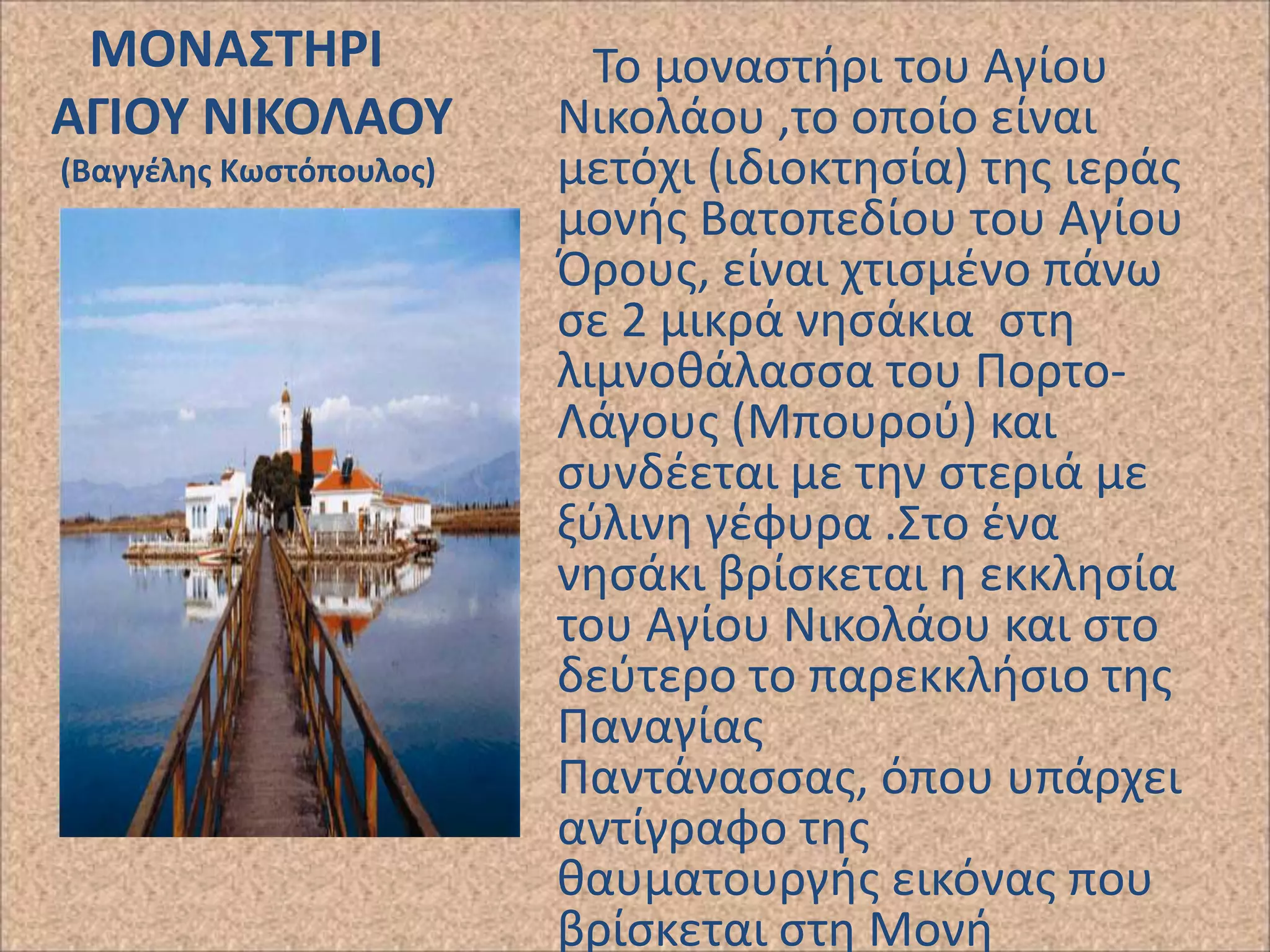 ΜΟΝΑ΢ΣΗΡΙ
ΑΓΙΟΤ ΝΙΚΟΛΑΟΤ
(Βαγγζλθσ Κωςτόπουλοσ)

Το μοναςτιρι του Αγίου
Νικολάου ,το οποίο είναι
μετόχι (ιδιοκτθςία) τθσ ιεράσ
μονισ Βατοπεδίου του Αγίου
Προυσ, είναι χτιςμζνο πάνω
ςε 2 μικρά νθςάκια ςτθ
λιμνοκάλαςςα του ΡορτοΛάγουσ (Μπουροφ) και
ςυνδζεται με τθν ςτεριά με
ξφλινθ γζφυρα .Στο ζνα
νθςάκι βρίςκεται θ εκκλθςία
του Αγίου Νικολάου και ςτο
δεφτερο το παρεκκλιςιο τθσ
Ραναγίασ
Ραντάναςςασ, όπου υπάρχει
αντίγραφο τθσ
καυματουργισ εικόνασ που
βρίςκεται ςτθ Μονι

 