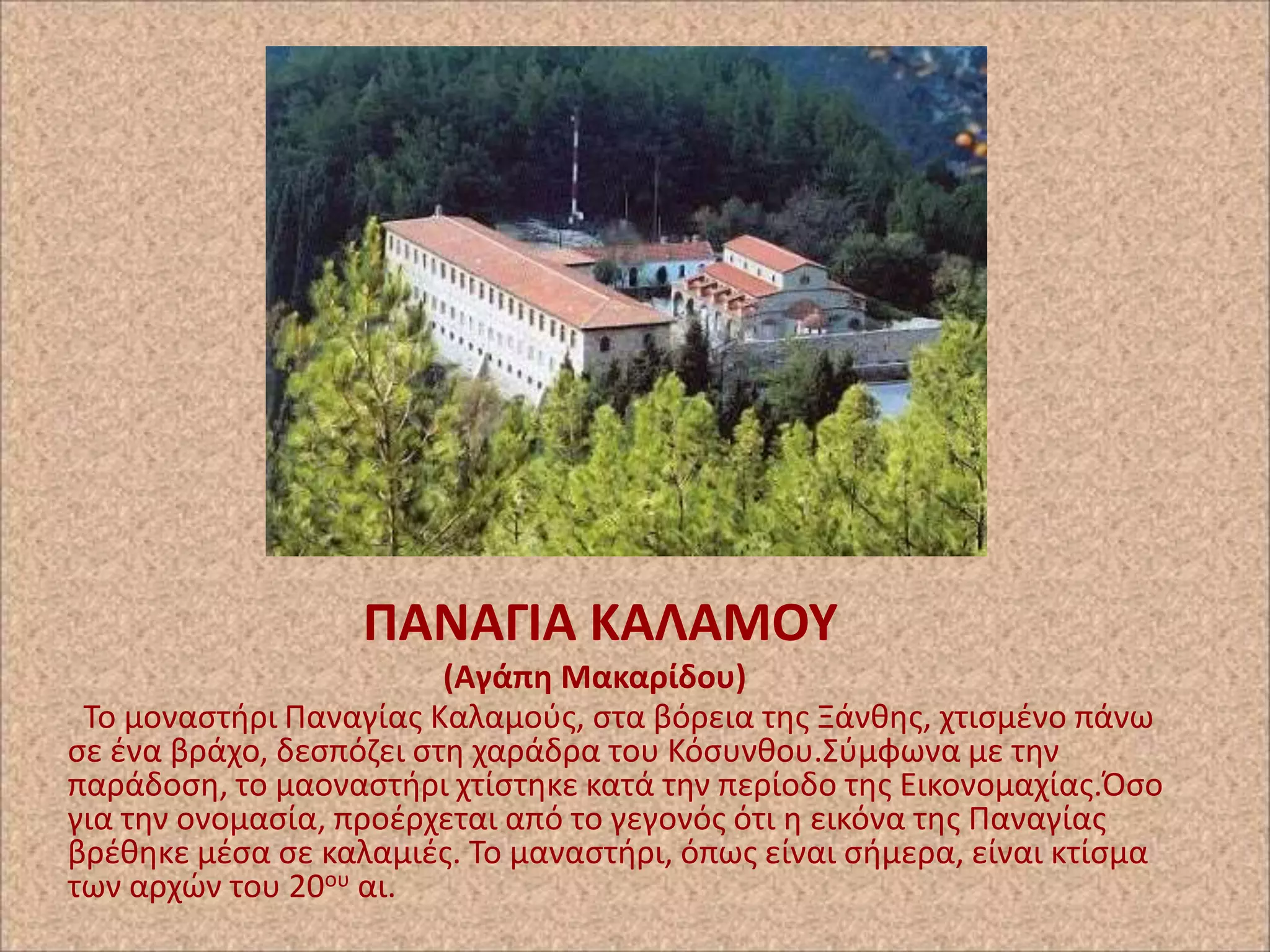 ΠΑΝΑΓΙΑ ΚΑΛΑΜΟΤ
(Αγάπθ Μακαρίδου)
Το μοναςτιρι Ραναγίασ Καλαμοφσ, ςτα βόρεια τθσ Ξάνκθσ, χτιςμζνο πάνω
ςε ζνα βράχο, δεςπόηει ςτθ χαράδρα του Κόςυνκου.Σφμφωνα με τθν
παράδοςθ, το μαοναςτιρι χτίςτθκε κατά τθν περίοδο τθσ Εικονομαχίασ.Πςο
για τθν ονομαςία, προζρχεται από το γεγονόσ ότι θ εικόνα τθσ Ραναγίασ
βρζκθκε μζςα ςε καλαμιζσ. Το μαναςτιρι, όπωσ είναι ςιμερα, είναι κτίςμα
των αρχϊν του 20ου αι.

 