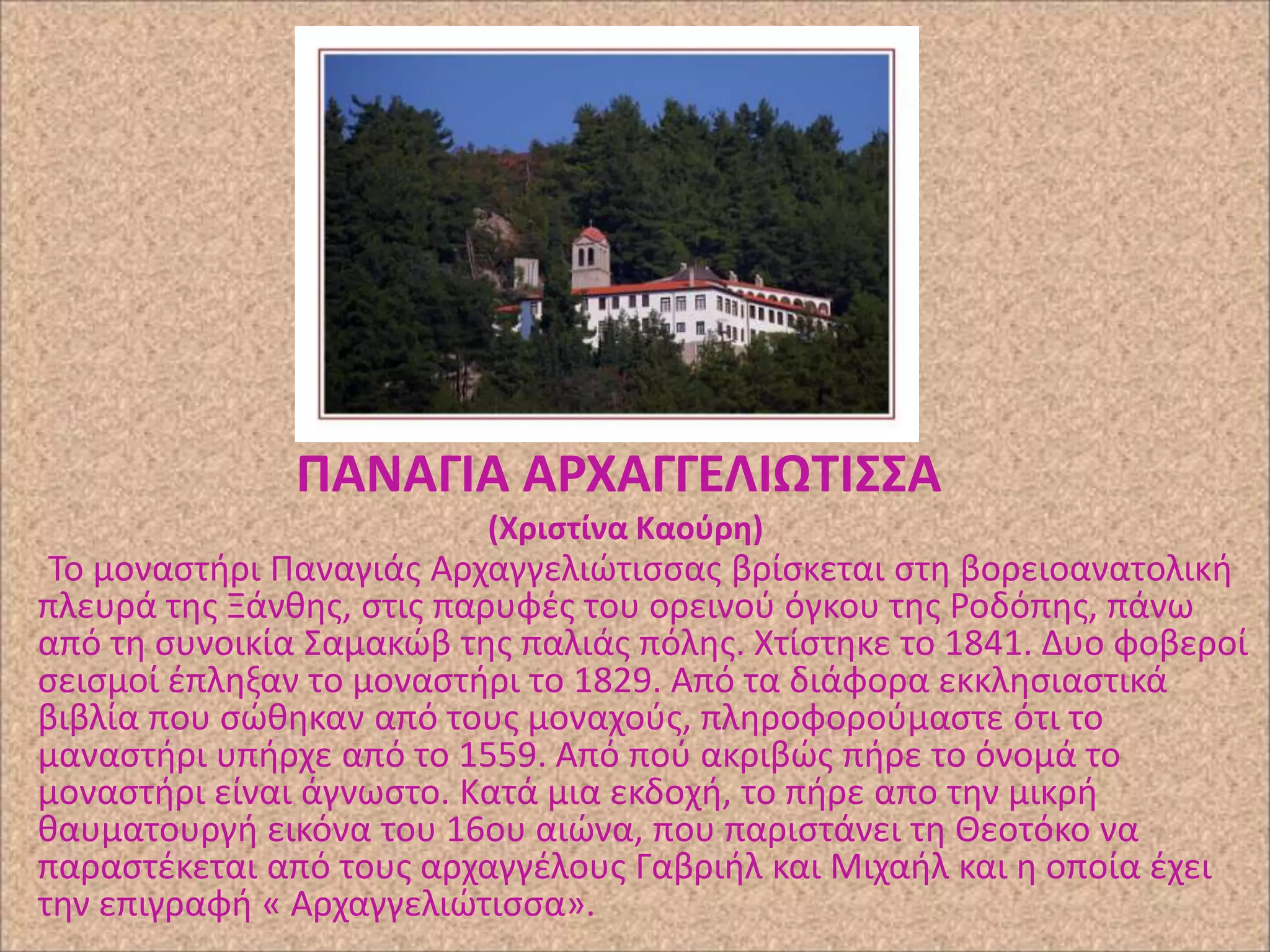 ΠΑΝΑΓΙΑ ΑΡΧΑΓΓΕΛΙΩΣΙ΢΢Α
(Χριςτίνα Καοφρθ)

Το μοναςτιρι Ραναγιάσ Αρχαγγελιϊτιςςασ βρίςκεται ςτθ βορειοανατολικι
πλευρά τθσ Ξάνκθσ, ςτισ παρυφζσ του ορεινοφ όγκου τθσ ΢οδόπθσ, πάνω
από τθ ςυνοικία Σαμακϊβ τθσ παλιάσ πόλθσ. Χτίςτθκε το 1841. Δυο φοβεροί
ςειςμοί ζπλθξαν το μοναςτιρι το 1829. Από τα διάφορα εκκλθςιαςτικά
βιβλία που ςϊκθκαν από τουσ μοναχοφσ, πλθροφοροφμαςτε ότι το
μαναςτιρι υπιρχε από το 1559. Από ποφ ακριβϊσ πιρε το όνομά το
μοναςτιρι είναι άγνωςτο. Κατά μια εκδοχι, το πιρε απο τθν μικρι
καυματουργι εικόνα του 16ου αιϊνα, που παριςτάνει τθ Θεοτόκο να
παραςτζκεται από τουσ αρχαγγζλουσ Γαβριιλ και Μιχαιλ και θ οποία ζχει
τθν επιγραφι « Αρχαγγελιϊτιςςα».

 