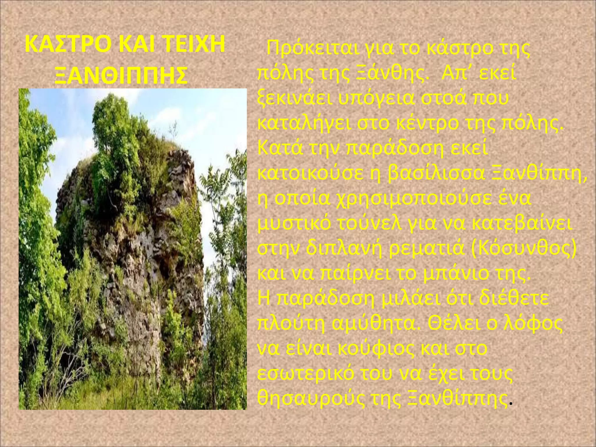 ΚΑ΢ΣΡΟ ΚΑΙ ΣΕΙΧΗ
ΞΑΝΘΙΠΠΗ΢

Ρρόκειται για το κάςτρο τθσ
πόλθσ τθσ Ξάνκθσ. Απ’ εκεί
ξεκινάει υπόγεια ςτοά που
καταλιγει ςτο κζντρο τθσ πόλθσ.
Κατά τθν παράδοςθ εκεί
κατοικοφςε θ βαςίλιςςα Ξανκίππθ,
θ οποία χρθςιμοποιοφςε ζνα
μυςτικό τοφνελ για να κατεβαίνει
ςτθν διπλανι ρεματιά (Κόςυνκοσ)
και να παίρνει το μπάνιο τθσ.
Η παράδοςθ μιλάει ότι διζκετε
πλοφτθ αμφκθτα. Θζλει ο λόφοσ
να είναι κοφφιοσ και ςτο
εςωτερικό του να ζχει τουσ
κθςαυροφσ τθσ Ξανκίππθσ.

 