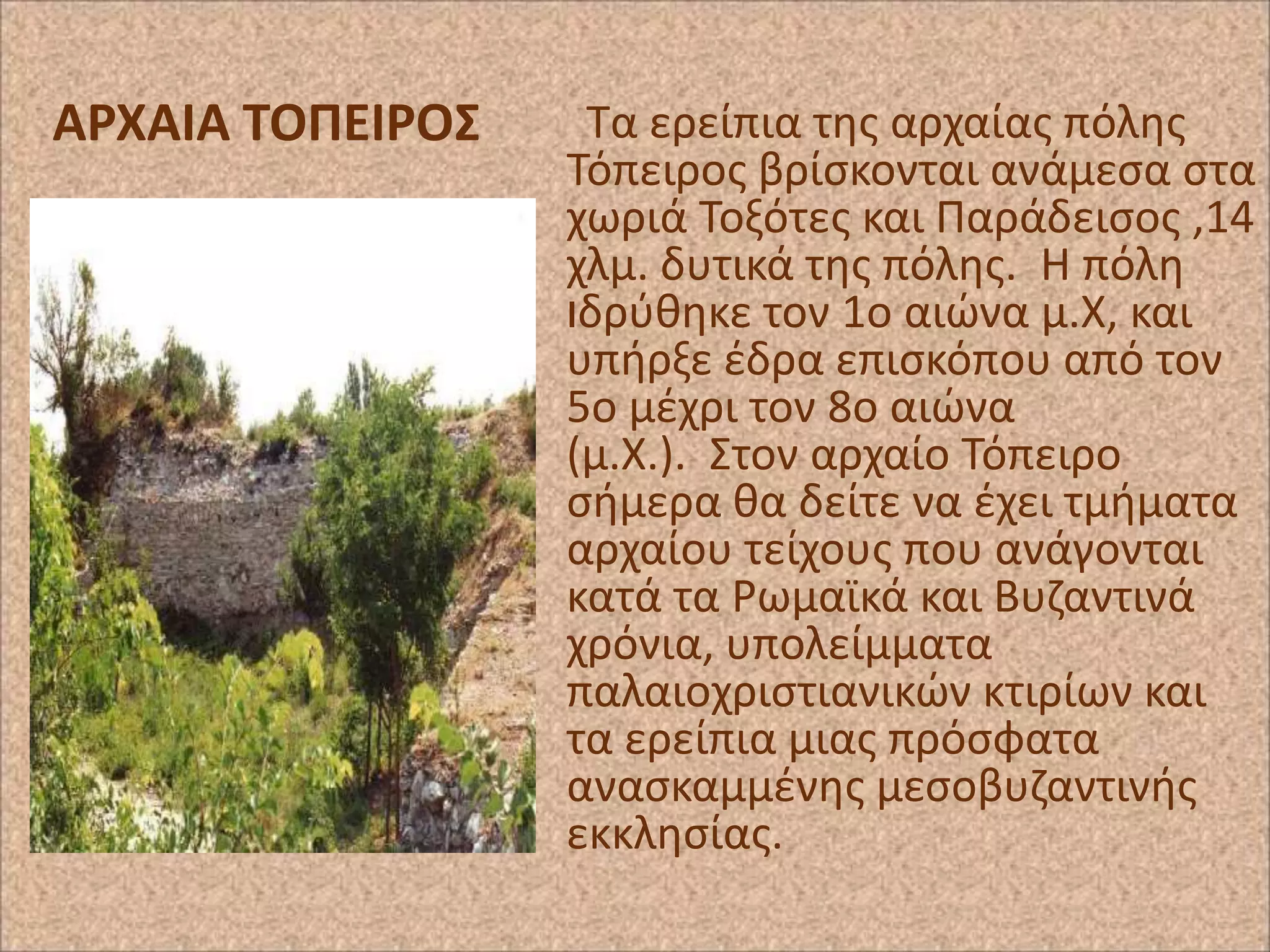 ΑΡΧΑΙΑ ΣΟΠΕΙΡΟ΢

Τα ερείπια τθσ αρχαίασ πόλθσ
Τόπειροσ βρίςκονται ανάμεςα ςτα
χωριά Τοξότεσ και Ραράδειςοσ ,14
χλμ. δυτικά τθσ πόλθσ. H πόλθ
ιδρφκθκε τον 1ο αιϊνα μ.Χ, και
υπιρξε ζδρα επιςκόπου από τον
5ο μζχρι τον 8ο αιϊνα
(μ.Χ.). Στον αρχαίο Τόπειρο
ςιμερα κα δείτε να ζχει τμιματα
αρχαίου τείχουσ που ανάγονται
κατά τα ΢ωμαϊκά και Βυηαντινά
χρόνια, υπολείμματα
παλαιοχριςτιανικϊν κτιρίων και
τα ερείπια μιασ πρόςφατα
αναςκαμμζνθσ μεςοβυηαντινισ
εκκλθςίασ.

 