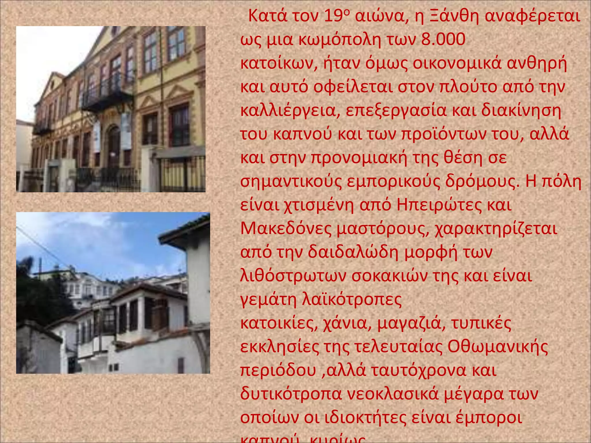 Κατά τον 19ο αιϊνα, θ Ξάνκθ αναφζρεται
ωσ μια κωμόπολθ των 8.000
κατοίκων, ιταν όμωσ οικονομικά ανκθρι
και αυτό οφείλεται ςτον πλοφτο από τθν
καλλιζργεια, επεξεργαςία και διακίνθςθ
του καπνοφ και των προϊόντων του, αλλά
και ςτθν προνομιακι τθσ κζςθ ςε
ςθμαντικοφσ εμπορικοφσ δρόμουσ. Η πόλθ
είναι χτιςμζνθ από Ηπειρϊτεσ και
Μακεδόνεσ μαςτόρουσ, χαρακτθρίηεται
από τθν δαιδαλϊδθ μορφι των
λικόςτρωτων ςοκακιϊν τθσ και είναι
γεμάτθ λαϊκότροπεσ
κατοικίεσ, χάνια, μαγαηιά, τυπικζσ
εκκλθςίεσ τθσ τελευταίασ Οκωμανικισ
περιόδου ,αλλά ταυτόχρονα και
δυτικότροπα νεοκλαςικά μζγαρα των
οποίων οι ιδιοκτιτεσ είναι ζμποροι

 