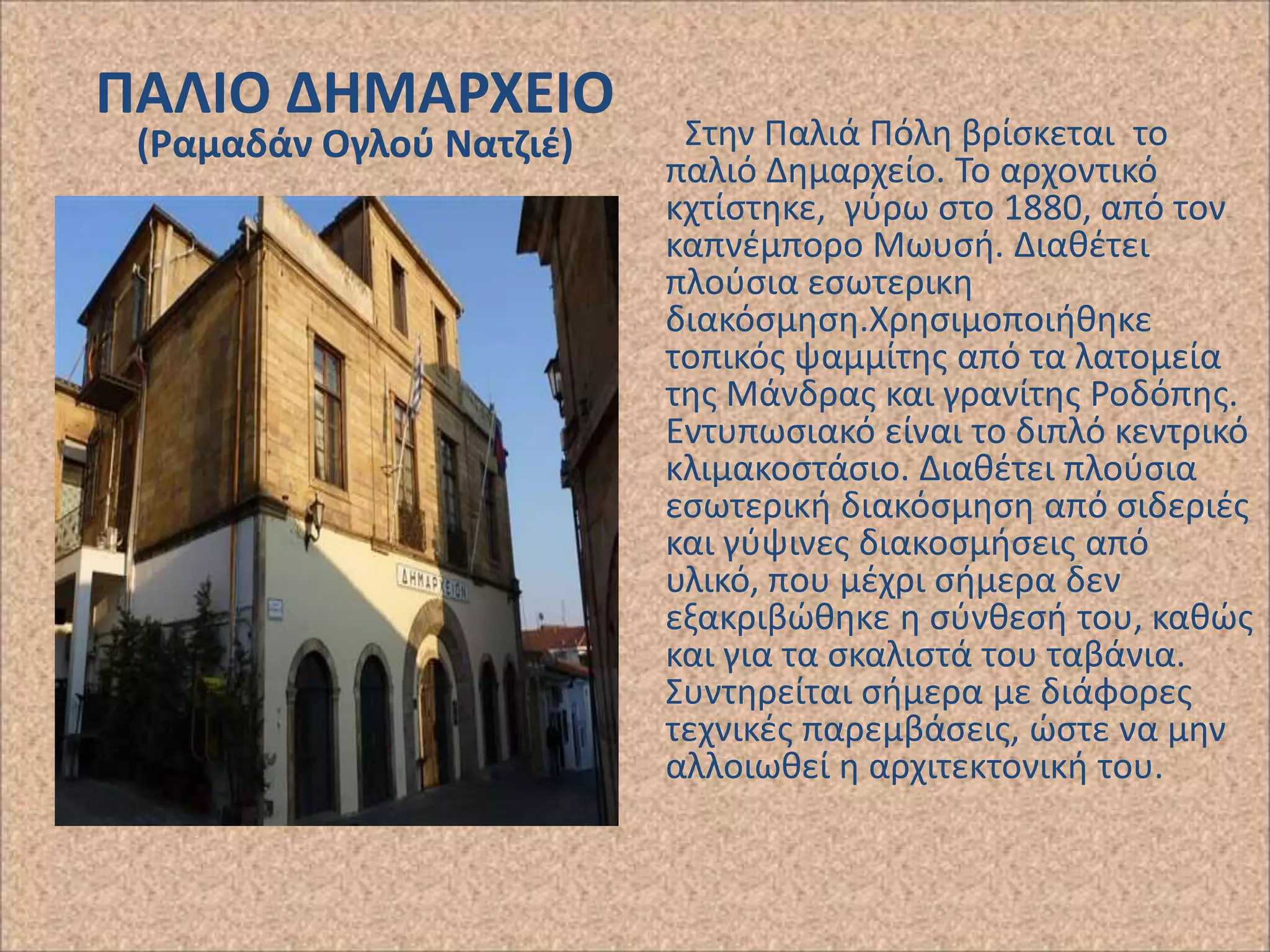 ΠΑΛΙΟ ΔΗΜΑΡΧΕΙΟ
(Ραμαδάν Ογλοφ Νατηιζ)

Στθν Ραλιά Ρόλθ βρίςκεται το
παλιό Δθμαρχείο. Το αρχοντικό
κχτίςτθκε, γφρω ςτο 1880, από τον
καπνζμπορο Μωυςι. Διακζτει
πλοφςια εςωτερικθ
διακόςμθςθ.Χρθςιμοποιικθκε
τοπικόσ ψαμμίτθσ από τα λατομεία
τθσ Μάνδρασ και γρανίτθσ ΢οδόπθσ.
Εντυπωςιακό είναι το διπλό κεντρικό
κλιμακοςτάςιο. Διακζτει πλοφςια
εςωτερικι διακόςμθςθ από ςιδεριζσ
και γφψινεσ διακοςμιςεισ από
υλικό, που μζχρι ςιμερα δεν
εξακριβϊκθκε θ ςφνκεςι του, κακϊσ
και για τα ςκαλιςτά του ταβάνια.
Συντθρείται ςιμερα με διάφορεσ
τεχνικζσ παρεμβάςεισ, ϊςτε να μθν
αλλοιωκεί θ αρχιτεκτονικι του.

 