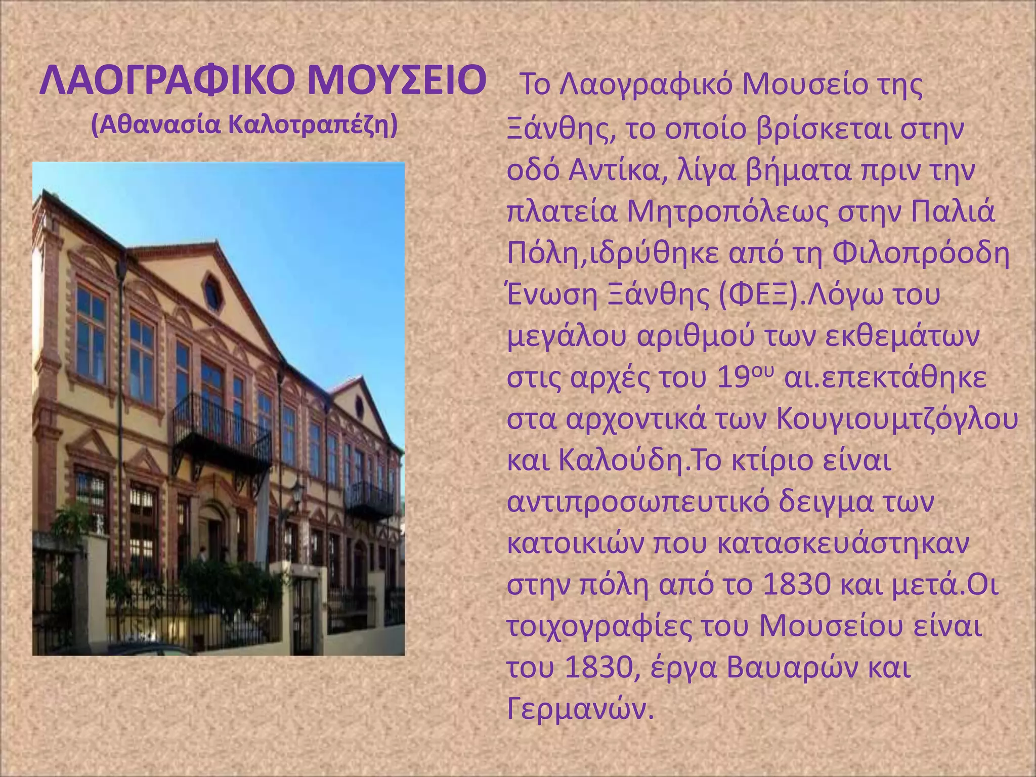 ΛΑΟΓΡΑΦΙΚΟ ΜΟΤ΢ΕΙΟ
(Ακαναςία Καλοτραπζηθ)

Το Λαογραφικό Μουςείο τθσ
Ξάνκθσ, το οποίο βρίςκεται ςτθν
οδό Αντίκα, λίγα βιματα πριν τθν
πλατεία Μθτροπόλεωσ ςτθν Ραλιά
Ρόλθ,ιδρφκθκε από τθ Φιλοπρόοδθ
Ζνωςθ Ξάνκθσ (ΦΕΞ).Λόγω του
μεγάλου αρικμοφ των εκκεμάτων
ςτισ αρχζσ του 19ου αι.επεκτάκθκε
ςτα αρχοντικά των Κουγιουμτηόγλου
και Καλοφδθ.Το κτίριο είναι
αντιπροςωπευτικό δειγμα των
κατοικιϊν που καταςκευάςτθκαν
ςτθν πόλθ από το 1830 και μετά.Οι
τοιχογραφίεσ του Μουςείου είναι
του 1830, ζργα Βαυαρϊν και
Γερμανϊν.

 