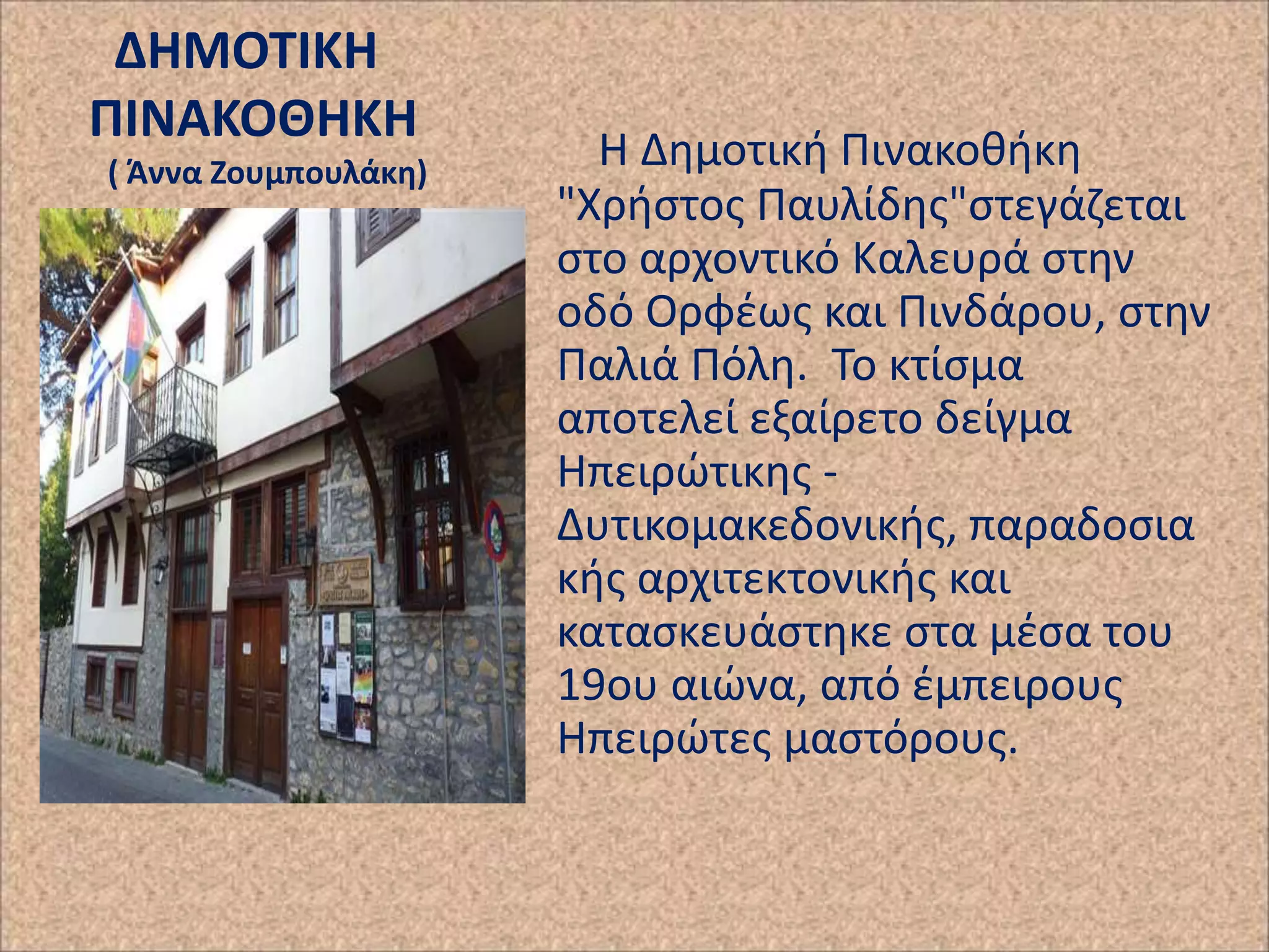 ΔΗΜΟΣΙΚΗ
ΠΙΝΑΚΟΘΗΚΗ
( Άννα Ζουμπουλάκθ)

Η Δθμοτικι Ρινακοκικθ
"Χριςτοσ Ραυλίδθσ"ςτεγάηεται
ςτο αρχοντικό Καλευρά ςτθν
οδό Ορφζωσ και Ρινδάρου, ςτθν
Ραλιά Ρόλθ. Το κτίςμα
αποτελεί εξαίρετο δείγμα
Ηπειρϊτικθσ Δυτικομακεδονικισ, παραδοςια
κισ αρχιτεκτονικισ και
καταςκευάςτθκε ςτα μζςα του
19ου αιϊνα, από ζμπειρουσ
Ηπειρϊτεσ μαςτόρουσ.

 