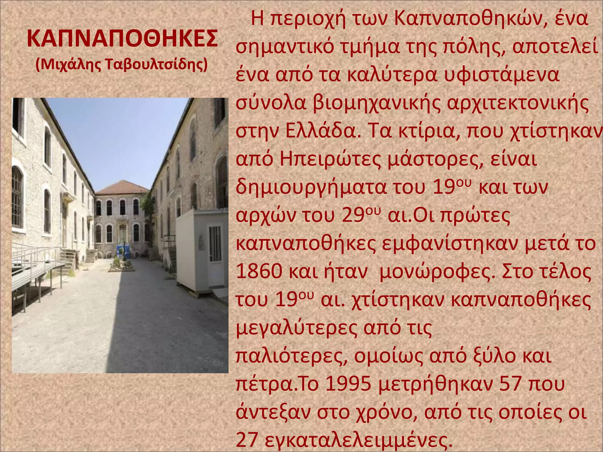 Η περιοχι των Καπναποκθκϊν, ζνα
ΚΑΠΝΑΠΟΘΗΚΕ΢ ςθμαντικό τμιμα τθσ πόλθσ, αποτελεί
(Μιχάλθσ Σαβουλτςίδθσ)
ζνα από τα καλφτερα υφιςτάμενα
ςφνολα βιομθχανικισ αρχιτεκτονικισ
ςτθν Ελλάδα. Τα κτίρια, που χτίςτθκαν
από Ηπειρϊτεσ μάςτορεσ, είναι
δθμιουργιματα του 19ου και των
αρχϊν του 29ου αι.Οι πρϊτεσ
καπναποκικεσ εμφανίςτθκαν μετά το
1860 και ιταν μονϊροφεσ. Στο τζλοσ
του 19ου αι. χτίςτθκαν καπναποκικεσ
μεγαλφτερεσ από τισ
παλιότερεσ, ομοίωσ από ξφλο και
πζτρα.Το 1995 μετρικθκαν 57 που
άντεξαν ςτο χρόνο, από τισ οποίεσ οι
27 εγκαταλελειμμζνεσ.

 