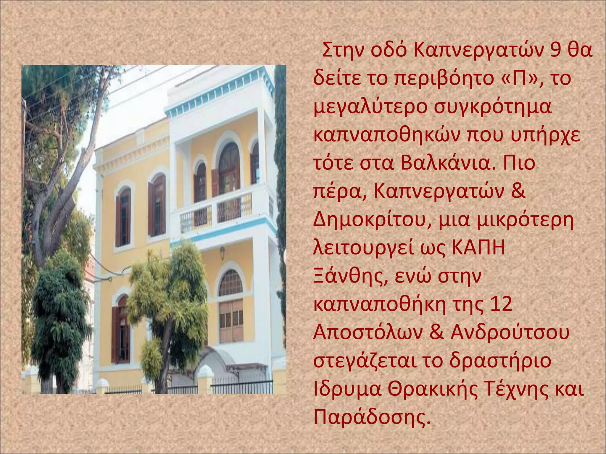 Στθν οδό Καπνεργατϊν 9 κα
δείτε το περιβόθτο «Ρ», το
μεγαλφτερο ςυγκρότθμα
καπναποκθκϊν που υπιρχε
τότε ςτα Βαλκάνια. Ριο
πζρα, Καπνεργατϊν &
Δθμοκρίτου, μια μικρότερθ
λειτουργεί ωσ ΚΑΡΗ
Ξάνκθσ, ενϊ ςτθν
καπναποκικθ τθσ 12
Αποςτόλων & Ανδροφτςου
ςτεγάηεται το δραςτιριο
Ιδρυμα Θρακικισ Τζχνθσ και
Ραράδοςθσ.

 