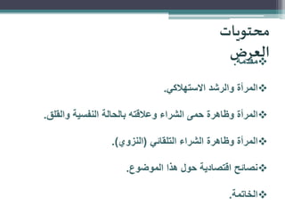 ‫محتويات‬
‫العرض‬
‫‪‬مقدمة.‬
‫‪‬المرأة والرشد االستهالكي.‬
‫‪‬المرأة وظاهرة حمى الشراء وعالقته بالحالة النفسية والقلق.‬
‫‪‬المرأة وظاهرة الشراء التلقائي (النزوي).‬
‫‪‬نصائح اقتصادية حول هذا الموضوع.‬
‫‪‬الخاتمة.‬

 