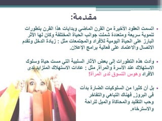‫مقدمة:‬
‫• اتسمت العقود األخيرة من القرن الماضي وبدايات هذا القرن بتطورات‬
‫تنموية سريعة ومتعددة شملت جوانب الحياة المختلفة وكان لها األثر‬
‫البارز على الحياة اليومية لألفراد والمجتمعات مثل : زيادة الدخل وتقدم‬
‫االتصال واالعتماد على فعالية برامج اإلعالن.‬

‫• وأدت هذه التطورات إلى بعض اآلثار السلبية التي مست حياة وسلوك‬
‫االستهالك عند األسرة والمرأة, مثل : عادات االستهالك المتزايد لدى‬
‫األفراد وهوس التسوق لدى المرأة!‬
‫• بل أن كثيرا من السلوكيات الضارة بدأت‬
‫في البروز, فهناك التباهي والتفاخر‬
‫وحب التقليد والمحاكاة والميل للراحة‬
‫واالسترخاء.‬

 