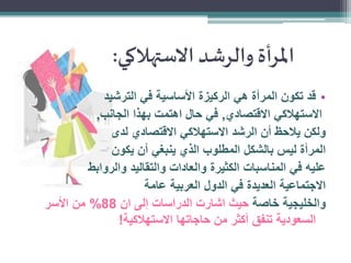 ‫املرأة والرشد االستهالكي:‬
‫• قد تكون المرأة هي الركيزة األساسية في الترشيد‬
‫االستهالكي االقتصادي, في حال اهتمت بهذا الجانب,‬
‫ولكن يالحظ أن الرشد االستهالكي االقتصادي لدى‬
‫المرأة ليس بالشكل المطلوب الذي ينبغي أن يكون‬
‫عليه في المناسبات الكثيرة والعادات والتقاليد والروابط‬
‫االجتماعية العديدة في الدول العربية عامة‬
‫والخليجية خاصة حيث اشارت الدراسات إلى ان 88% من األسر‬
‫السعودية تنفق أكثر من حاجاتها االستهالكية!‬

 