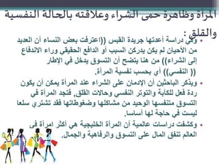 ‫املرأة وظاهرة حمى الشراء وعالقته بالحالة النفسية‬
‫• وفي:‬
‫والقلق‬
‫دراسة أعدتها جريدة القبس ((اعترفت بعض النساء أن العديد‬
‫من األحيان لم يكن يدركن السبب أو الدافع الحقيقي وراء االندفاع‬
‫إلى الشراء)) من هنا يتضح أن التسوق يدخل في اإلطار‬
‫(( النفسي)) أي بحسب نفسية المرأة.‬
‫• ويذكر الباحثين أن اإلدمان على الشراء عند المرأة يمكن أن يكون‬
‫ردة فعل للكآبة والتوتر النفسي وحاالت القلق, فتجد المرأة في‬
‫التسوق متنفسها الوحيد من مشاكلها وضغوطاتها فقد تشتري سلعا‬
‫ليست في حاجة لها أساسا.‬
‫• وكشفت دراسات عالمية أن المرأة الخليجية هي أكثر امرأة في‬
‫العالم تنفق المال على التسوق والرفاهية والجمال.‬

 