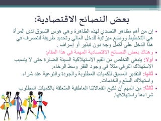 ‫بعض النصائح االقتصادية:‬
‫•‬
‫•‬
‫•‬
‫•‬

‫•‬

‫إن من أهم مظاهر التصدي لهذه الظاهرة وهي هوس التسوق لدى المرأة‬
‫هي التخطيط ووضع ميزانية للدخل المالي وتحديد طريقة للتصرف في‬
‫هذا الدخل على أكمل وجه دون تبذير أو إسراف .‬
‫وهناك بعض النصائح االقتصادية المهمة في هذا المقام:‬
‫أوال: ينبغي التخلص من القيم االستهالكية السيئة الضارة حتى ال يتسبب‬
‫االستهالك الترفي مثال في وجود الفقر وسط الرخاء.‬
‫ثانيا: التقدير المسبق للكميات المطلوبة والجودة والنوعية عند شراء‬
‫واستهالك السلع والخدمات.‬
‫ثالثا: من المهم أن نكبح انفعاالتنا العاطفية المتعلقة بالكميات المطلوب‬
‫شراءها واستهالكها.‬

 