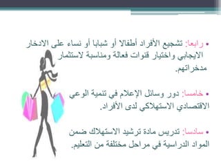 ‫• رابعا: تشجيع األفراد أطفاال أو شبابا أو نساء على االدخار‬
‫االيجابي واختيار قنوات فعالة ومناسبة الستثمار‬
‫مدخراتهم.‬

‫• خامسا: دور وسائل اإلعالم في تنمية الوعي‬
‫االقتصادي االستهالكي لدى األفراد.‬
‫• سادسا: تدريس مادة ترشيد االستهالك ضمن‬
‫المواد الدراسية في مراحل مختلفة من التعليم.‬

 