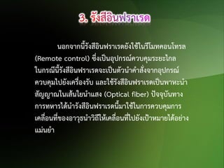 นอกจากนี้รังสีอินฟราเรดยังใช้ในรีโมทคอนโทรล
(Remote control) ซึ่งเป็นอุปกรณ์ควบคุมระยะไกล
ในกรณีนี้รังสีอินฟราเรดจะเป็นตัวนาคาสังจากอุปกรณ์
่
ควบคุมไปยังเครื่องรับ และใช้รังสีอินฟราเรดเป็นพาหะนา
สัญญาณในเส้นใยนาแสง (Optical fiber) ปัจจุบันทาง
การทหารได้นารังสีอินฟราเรดนี้มาใช้ในการควบคุมการ
เคลื่อนที่ของอาวุธนาวิถีให้เคลื่อนที่ไปยังเป้าหมายได้อย่าง
แม่นยา

 
