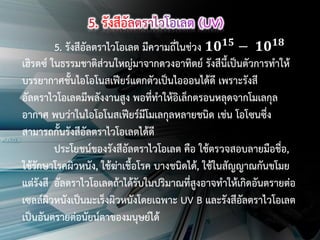 5. รังสีอัลตราไวโอเลต มีความถี่ในช่วง 𝟏𝟎 𝟏𝟓 − 𝟏𝟎 𝟏𝟖
เฮิรตซ์ ในธรรมชาติส่วนใหญ่มาจากดวงอาทิตย์ รังสีนี้เป็นตัวการทาให้
บรรยากาศชั้นไอโอโนสเฟียร์แตกตัวเป็นไอออนได้ดี เพราะรังสี
อัลตราไวโอเลตมีพลังงานสูง พอที่ทาให้อิเล็กตรอนหลุดจากโมเลกุล
อากาศ พบว่าในไอโอโนสเฟียร์มีโมเลกุลหลายชนิด เช่น โอโซนซึ่ง
สามารถกั้นรังสีอัลตราไวโอเลตได้ดี
ประโยชน์ของรังสีอัลตราไวโอเลต คือ ใช้ตรวจสอบลายมือชื่อ,
ใช้รักษาโรคผิวหนัง, ใช้ฆ่าเชื้อโรค บางชนิดได้, ใช้ในสัญญาณกันขโมย
แต่รังสี อัลตราไวโอเลตถ้าได้รับในปริมาณที่สูงอาจทาให้เกิดอันตรายต่อ
เซลล์ผิวหนังเป็นมะเร็งผิวหนังโดยเฉพาะ UV B และรังสีอัลตราไวโอเลต
เป็นอันตรายต่อนัยน์ตาของมนุษย์ได้

 