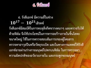 6. รังสีเอกซ์ มีความถีในช่วง
่
𝟏𝟕
𝟐𝟏
𝟏𝟎 − 𝟏𝟎 เฮิรตซ์
รังสีเอกซ์มีสมบัติในการทะลุสิ่งกีดขวางหนาๆ และตรวจรับได้
ด้วยฟิล์ม จึงใช้ประโยชน์ในการหารอยร้าวภายในชิ้นโลหะ
ขนาดใหญ่ ใช้ในการตรวจสอบสัมภาระของผู้โดยสาร
ตรวจหาอาวุธปืนหรือวัตถุระเบิด และในทางการแพทย์ใช้รังสี
เอกซ์ฉายผ่านร่างกายมนุษย์ไปตกบนฟิล์ม ในการตรวจหา
ความผิดปกติของอวัยวะภายใน และกระดูกของมนุษย์

 