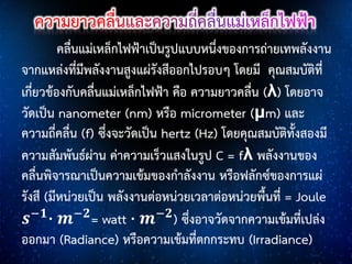 คลื่นแม่เหล็กไฟฟ้าเป็นรูปแบบหนึ่งของการถ่ายเทพลังงาน
จากแหล่งที่มีพลังงานสูงแผ่รังสีออกไปรอบๆ โดยมี คุณสมบัติที่
เกี่ยวข้องกับคลื่นแม่เหล็กไฟฟ้า คือ ความยาวคลื่น (λ) โดยอาจ
วัดเป็น nanometer (nm) หรือ micrometer (μm) และ
ความถี่คลื่น (f) ซึ่งจะวัดเป็น hertz (Hz) โดยคุณสมบัติทั้งสองมี
ความสัมพันธ์ผ่าน ค่าความเร็วแสงในรูป C = fλ พลังงานของ
คลื่นพิจารณาเป็นความเข้มของกาลังงาน หรือฟลักซ์ของการแผ่
รังสี (มีหน่วยเป็น พลังงานต่อหน่วยเวลาต่อหน่วยพื้นที่ = Joule
𝒔−𝟏 ⋅ 𝒎−𝟐 = watt ⋅ 𝒎−𝟐 ) ซึ่งอาจวัดจากความเข้มที่เปล่ง
ออกมา (Radiance) หรือความเข้มที่ตกกระทบ (Irradiance)

 