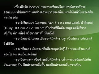 เครื่องมือวัด (Sensor) ของดาวเทียมหรืออุปกรณ์ตรวจวัดจะ
ออกแบบมาให้เหมาะสมกับช่วงความยาวของคลื่นแม่เหล็กไฟฟ้าในช่วงคลื่น
ต่างกัน เช่น
- ช่วงรังสีแกมมา (Gamma Ray : l < 0.1 nm) และช่วงรังสีเอกซ์
(X-Ray : 0.1 nm < l < 300 nm)เป็นช่วงทีมีพลังงานสูง แผ่รังสีจาก
่
ปฏิกิริยานิวเคลียร์ หรือจากสารกัมมันตรังสี
- ช่วงอัลตราไวโอเลต เป็นช่วงที่มีพลังงานสูง เป็นอันตรายต่อเซลล์
สิ่งมีชีวิต
- ช่วงคลื่นแสง เป็นช่วงคลื่นทีตามนุษย์รับรูได้ ประกอบด้วยแสงสี
่
้
ม่วง ไล่ลงมาจนถึงแสงสีแดง
- ช่วงอินฟราเรด เป็นช่วงคลืนที่มีพลังงานต่า ตามนุษย์มองไม่เห็น
่
จาแนกออกเป็น อินฟราเรดคลื่นสั้น และอินฟราเรดคลื่นความร้อน

 
