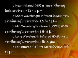 o Near Infrared (NIR) ความยาวคลื่นจะอยู่
ในช่วงระหว่าง 0.7 ถึง 1.5 μm
o Short Wavelength Infrared (SWIR) ความ
ยาวคลื่นจะอยู่ในช่วงระหว่าง 1.5 ถึง 3 μm
o Mid Wavelength Infrared (MWIR) ความ
ยาวคลื่นจะอยู่ในช่วงระหว่าง 3 ถึง 8 μm
o Long Wavelength Infrared (LWIR) ความ
ยาวคลื่นจะอยู่ในช่วงระหว่าง 8 ถึง15 μm
o Far Infrared (FIR) ความยาวคลื่นจะมากกว่า
15 μm

 