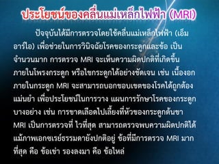 ปัจจุบันได้มีการตรวจโดยใช้คลื่นแม่เหล็กไฟฟ้า (เอ็ม
อาร์ไอ) เพื่อช่วยในการวินิจฉัยโรคของกระดูกและข้อ เป็น
จานวนมาก การตรวจ MRI จะเห็นความผิดปกติที่เกิดขึ้น
ภายในโพรงกระดูก หรือไขกระดูกได้อย่างชัดเจน เช่น เนื้องอก
ภายในกระดูก MRI จะสามารถบอกขอบเขตของโรคได้ถูกต้อง
แม่นยา เพื่อประโยชน์ในการวาง แผนการรักษาโรคของกระดูก
บางอย่าง เช่น การขาดเลือดไปเลี้ยงที่หัวของกระดูกต้นขา
MRI เป็นการตรวจที่ ไวที่สุด สามารถตรวจพบความผิดปกติได้
แม้ภาพเอกซเรย์ธรรมดายังปกติอยู่ ข้อที่มีการตรวจ MRI มาก
ที่สุด คือ ข้อเข่า รองลงมา คือ ข้อไหล่

 