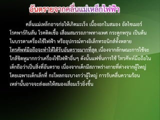 คลื่นแม่เหล็กอาจก่อให้เกิดมะเร็ง เนื้องอกในสมอง อัลไซเมอร์
โรคพาร์กินสัน โรคติดเชื้อ เสื่อมสมรรถภาพทางเพศ กระดูกพรุน เป็นต้น
ในบรรดาเครื่องใช้ไฟฟ้า หรืออุปกรณ์ทางอิเล็กทรอนิกส์ทั้งหลาย
โทรศัพท์มือถือจะทาให้ได้รับอันตรายมากที่สุด เนื่องจากลักษณะการใช้จะ
ใกล้ชิดหูมากกว่าเครื่องใช้ไฟฟ้าอื่นๆ ดังนั้นแฟชั่นการใช้ โทรศัพท์มือถือใน
เด็กถือว่าเป็นสิ่งที่อันตราย เนื่องจากเด็กมีสภาพร่างกายที่ต่างจากผู้ใหญ่
โดยเฉพาะเด็กเล็กที่ กะโหลกจะบางกว่าผู้ใหญ่ การรับคลื่นความร้อน
เหล่านั้นอาจจะส่งผลให้สมองเสือมเร็วยิ่งขึ้น
่

 