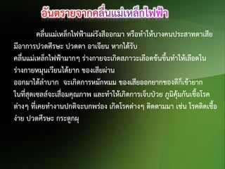 คลื่นแม่เหล็กไฟฟ้าแผ่รังสีออกมา หรือทาให้บางคนประสาทตาเสีย
มีอาการปวดศีรษะ ปวดตา อาเจียน หากได้รับ
คลื่นแม่เหล็กไฟฟ้ามากๆ ร่างกายจะเกิดสภาวะเลือดข้นขึ้นทาให้เลือดใน
ร่างกายหมุนเวียนได้ยาก ของเสียผ่าน
ออกมาได้ลาบาก จะเกิดการหมักหมม ของเสียออกยากของดีก็เข้ายาก
ในที่สุดเซลล์จะเสือมคุณภาพ และทาให้เกิดการเจ็บป่วย ภูมิคุ้มกันเชื้อโรค
่
ต่างๆ ที่เคยทางานปกติจะบกพร่อง เกิดโรคต่างๆ ติดตามมา เช่น โรคติดเชื้อ
ง่าย ปวดศีรษะ กระดูกผุ

 